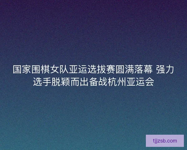 国家围棋女队亚运选拔赛圆满落幕 强力选手脱颖而出备战杭州亚运会