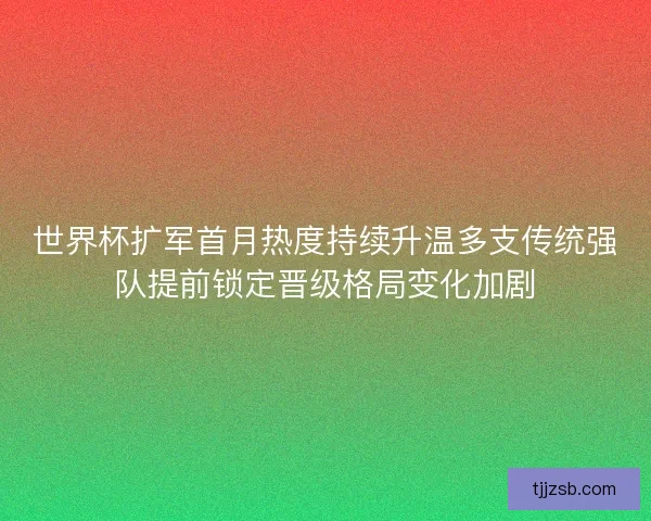 世界杯扩军首月热度持续升温多支传统强队提前锁定晋级格局变化加剧