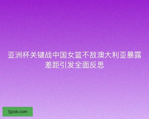 亚洲杯关键战中国女篮不敌澳大利亚暴露差距引发全面反思