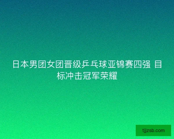 日本男团女团晋级乒乓球亚锦赛四强 目标冲击冠军荣耀