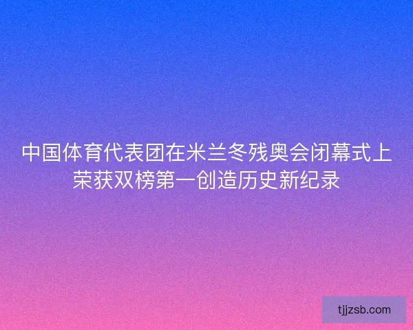 中国体育代表团在米兰冬残奥会闭幕式上荣获双榜第一创造历史新纪录