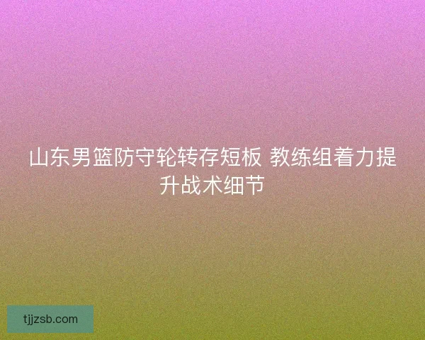 山东男篮防守轮转存短板 教练组着力提升战术细节